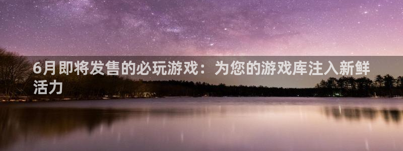 天辰娱乐的老板是谁：6月即将发售的必玩游戏：为您的游戏库注入新鲜
活力