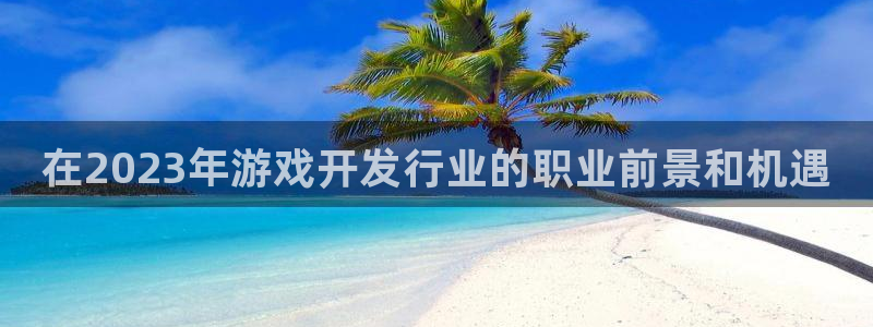 天辰平台注册登录地址怎么改不了：在2023年游戏开发行业的职业前景和机遇